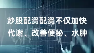 炒股配资配资不仅加快代谢、改善便秘、水肿