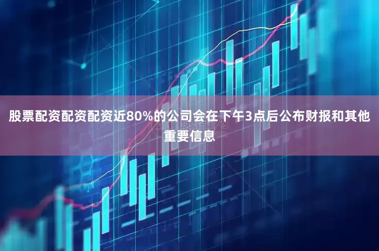 股票配资配资配资近80%的公司会在下午3点后公布财报和其他重要信息