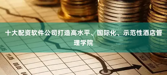 十大配资软件公司打造高水平、国际化、示范性酒店管理学院