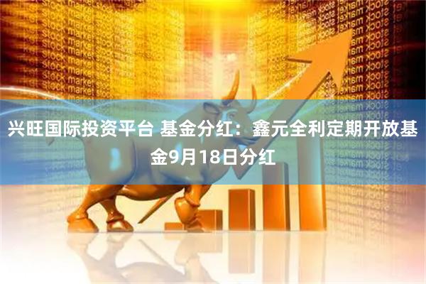 兴旺国际投资平台 基金分红：鑫元全利定期开放基金9月18日分红