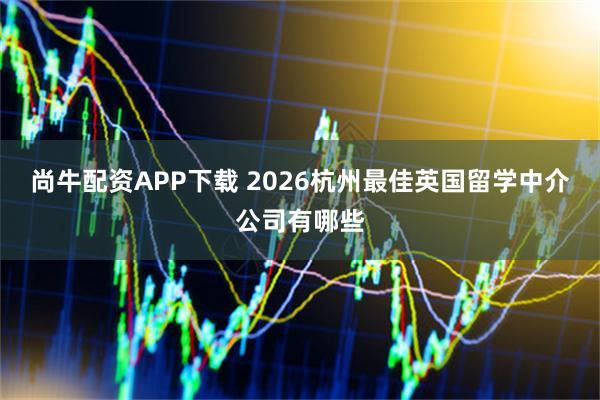 尚牛配资APP下载 2026杭州最佳英国留学中介公司有哪些