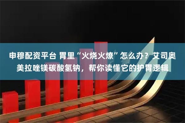 申穆配资平台 胃里“火烧火燎”怎么办？艾司奥美拉唑镁碳酸氢钠，帮你读懂它的护胃逻辑