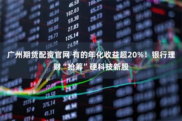 广州期货配资官网 有的年化收益超20%！银行理财“抢筹”硬科技新股