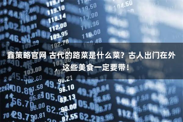 鑫策略官网 古代的路菜是什么菜？古人出门在外，这些美食一定要带！