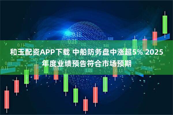 和玉配资APP下载 中船防务盘中涨超5% 2025年度业绩预告符合市场预期