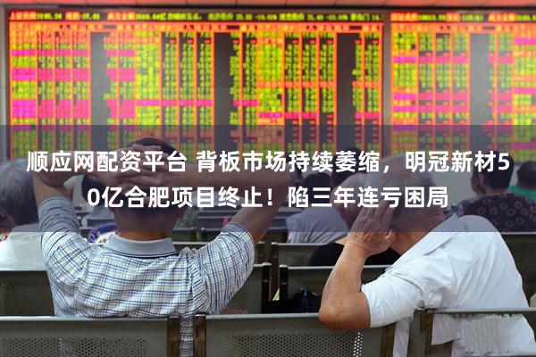 顺应网配资平台 背板市场持续萎缩，明冠新材50亿合肥项目终止！陷三年连亏困局