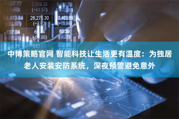 中博策略官网 智能科技让生活更有温度：为独居老人安装安防系统，深夜预警避免意外