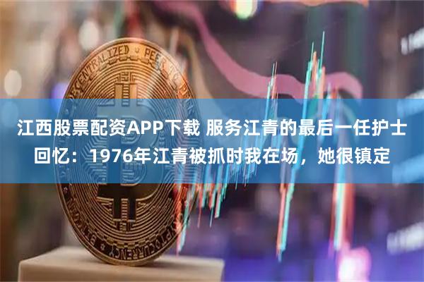 江西股票配资APP下载 服务江青的最后一任护士回忆：1976年江青被抓时我在场，她很镇定