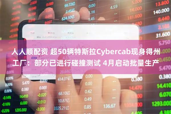 人人顺配资 超50辆特斯拉Cybercab现身得州工厂：部分已进行碰撞测试 4月启动批量生产