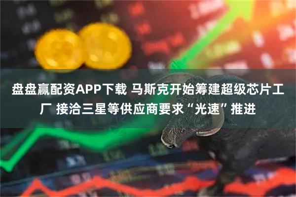 盘盘赢配资APP下载 马斯克开始筹建超级芯片工厂 接洽三星等供应商要求“光速”推进