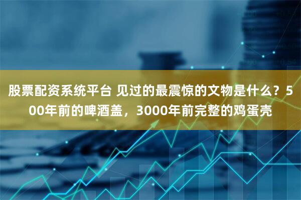 股票配资系统平台 见过的最震惊的文物是什么?500年前的啤酒盖,3000年前完整的鸡蛋壳
