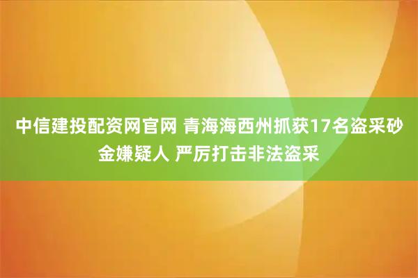 中信建投配资网官网 青海海西州抓获17名盗采砂金嫌疑人 严厉打击非法盗采