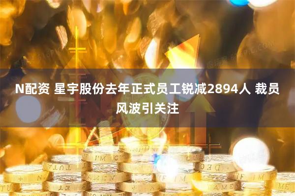 N配资 星宇股份去年正式员工锐减2894人 裁员风波引关注