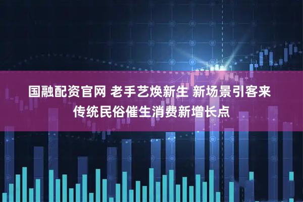 国融配资官网 老手艺焕新生 新场景引客来 传统民俗催生消费新增长点